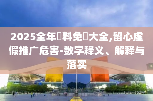 2025全年資料免費大全,留心虛假推廣危害-數(shù)字釋義、解釋與落實