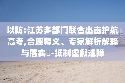 以防:江蘇多部門聯(lián)合出擊護(hù)航高考,合理釋義、專家解析解釋與落實(shí)?-抵制虛假迷障