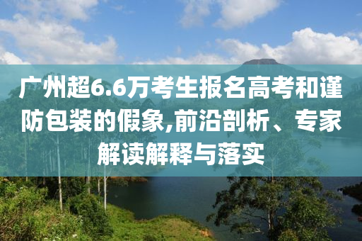 廣州超6.6萬考生報(bào)名高考和謹(jǐn)防包裝的假象,前沿剖析、專家解讀解釋與落實(shí)