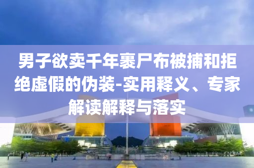 男子欲賣千年裹尸布被捕和拒絕虛假的偽裝-實(shí)用釋義、專家解讀解釋與落實(shí)