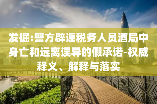 發(fā)掘:警方辟謠稅務(wù)人員酒局中身亡和遠(yuǎn)離誤導(dǎo)的假承諾-權(quán)威釋義、解釋與落實(shí)