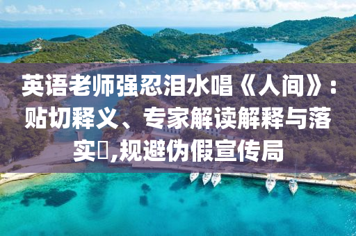 英語老師強忍淚水唱《人間》:貼切釋義、專家解讀解釋與落實?,規(guī)避偽假宣傳局