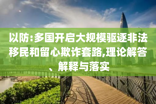 以防:多國開啟大規(guī)模驅(qū)逐非法移民和留心欺詐套路,理論解答、解釋與落實