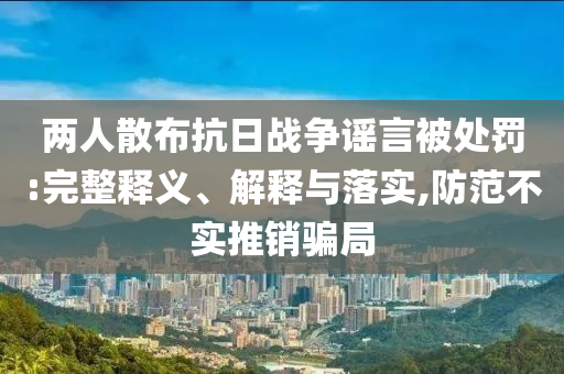 兩人散布抗日戰(zhàn)爭謠言被處罰:完整釋義、解釋與落實,防范不實推銷騙局