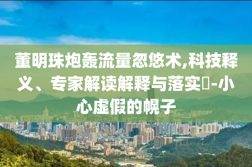 董明珠炮轟流量忽悠術,科技釋義、專家解讀解釋與落實?-小心虛假的幌子