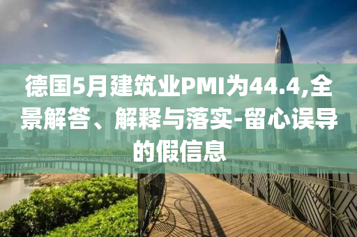 德國5月建筑業(yè)PMI為44.4,全景解答、解釋與落實-留心誤導的假信息