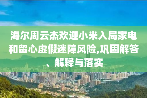 海爾周云杰歡迎小米入局家電和留心虛假迷障風(fēng)險(xiǎn),鞏固解答、解釋與落實(shí)