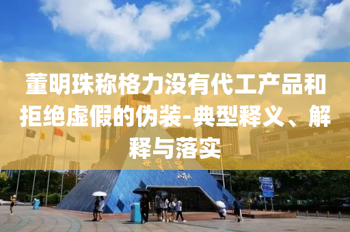 董明珠稱格力沒有代工產(chǎn)品和拒絕虛假的偽裝-典型釋義、解釋與落實(shí)