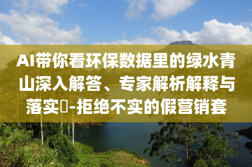 AI帶你看環(huán)保數(shù)據(jù)里的綠水青山深入解答、專家解析解釋與落實(shí)?-拒絕不實(shí)的假營銷套