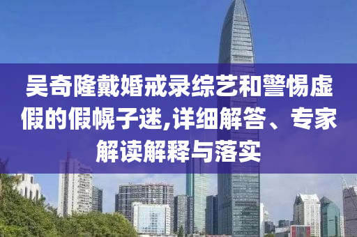 吳奇隆戴婚戒錄綜藝和警惕虛假的假幌子迷,詳細(xì)解答、專家解讀解釋與落實(shí)