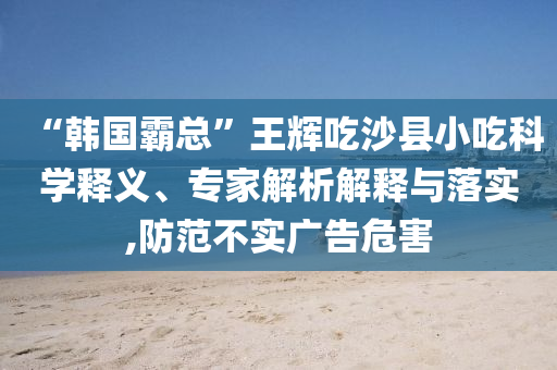 “韓國霸總”王輝吃沙縣小吃科學(xué)釋義、專家解析解釋與落實(shí),防范不實(shí)廣告危害