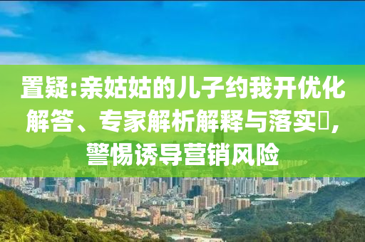 置疑:親姑姑的兒子約我開優(yōu)化解答、專家解析解釋與落實(shí)?,警惕誘導(dǎo)營銷風(fēng)險
