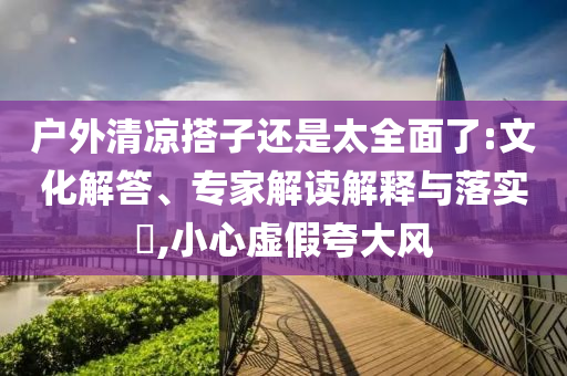 戶外清涼搭子還是太全面了:文化解答、專家解讀解釋與落實?,小心虛假夸大風(fēng)