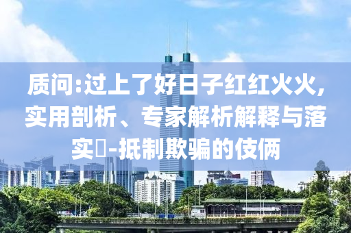 質(zhì)問:過上了好日子紅紅火火,實用剖析、專家解析解釋與落實?-抵制欺騙的伎倆