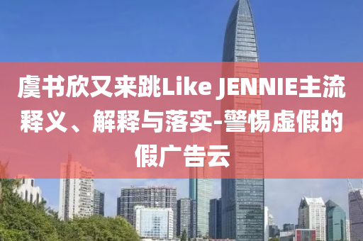 虞書欣又來跳Like JENNIE主流釋義、解釋與落實-警惕虛假的假廣告云