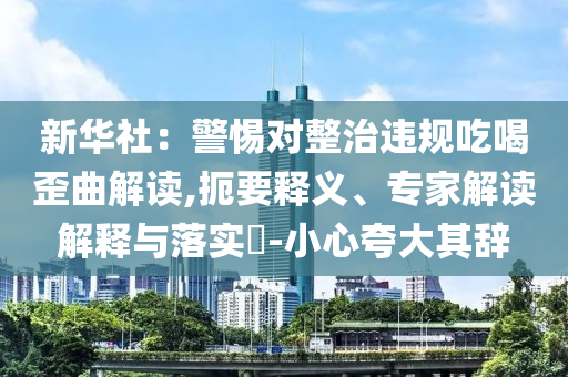新華社：警惕對整治違規(guī)吃喝歪曲解讀,扼要釋義、專家解讀解釋與落實(shí)?-小心夸大其辭