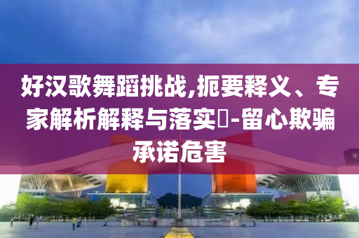 好漢歌舞蹈挑戰(zhàn),扼要釋義、專家解析解釋與落實?-留心欺騙承諾危害