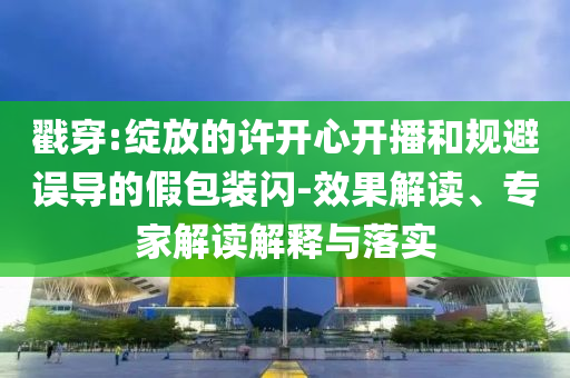 戳穿:綻放的許開心開播和規(guī)避誤導(dǎo)的假包裝閃-效果解讀、專家解讀解釋與落實