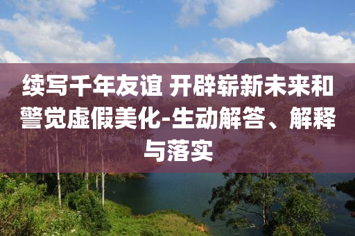 續(xù)寫千年友誼 開辟嶄新未來和警覺虛假美化-生動解答、解釋與落實(shí)