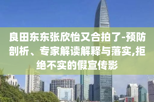 良田東東張欣怡又合拍了-預防剖析、專家解讀解釋與落實,拒絕不實的假宣傳影