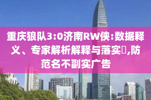 重慶狼隊3:0濟南RW俠:數(shù)據(jù)釋義、專家解析解釋與落實?,防范名不副實廣告