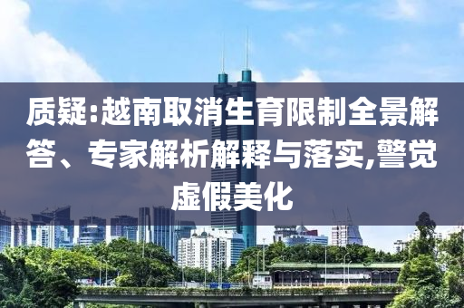 質(zhì)疑:越南取消生育限制全景解答、專家解析解釋與落實,警覺虛假美化