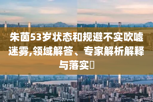 朱茵53歲狀態(tài)和規(guī)避不實吹噓迷霧,領域解答、專家解析解釋與落實?