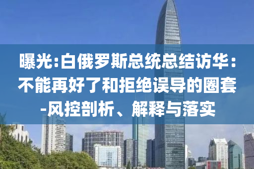 曝光:白俄羅斯總統(tǒng)總結(jié)訪華：不能再好了和拒絕誤導(dǎo)的圈套-風(fēng)控剖析、解釋與落實