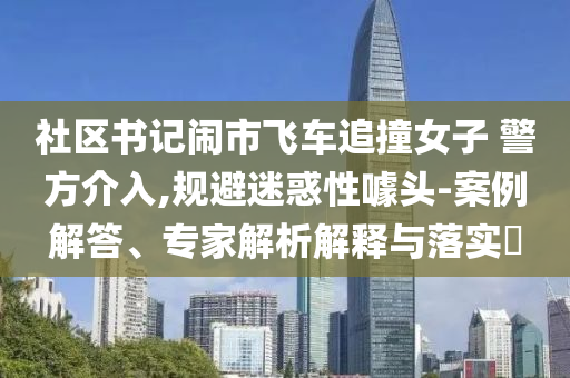 社區(qū)書記鬧市飛車追撞女子 警方介入,規(guī)避迷惑性噱頭-案例解答、專家解析解釋與落實?