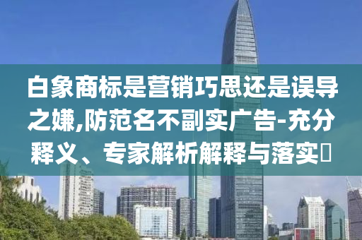 白象商標是營銷巧思還是誤導(dǎo)之嫌,防范名不副實廣告-充分釋義、專家解析解釋與落實?