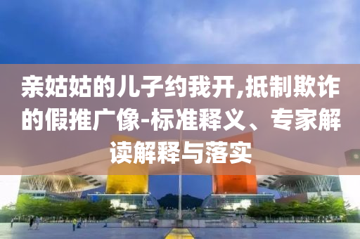 親姑姑的兒子約我開,抵制欺詐的假推廣像-標(biāo)準(zhǔn)釋義、專家解讀解釋與落實(shí)