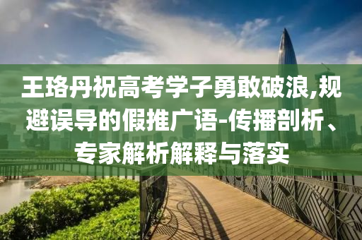 王珞丹祝高考學(xué)子勇敢破浪,規(guī)避誤導(dǎo)的假推廣語-傳播剖析、專家解析解釋與落實