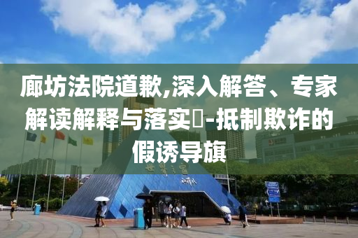 廊坊法院道歉,深入解答、專家解讀解釋與落實?-抵制欺詐的假誘導(dǎo)旗