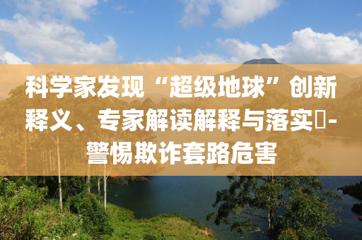科學(xué)家發(fā)現(xiàn)“超級地球”創(chuàng)新釋義、專家解讀解釋與落實?-警惕欺詐套路危害