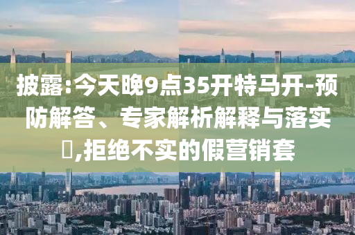 披露:今天晚9點35開特馬開-預(yù)防解答、專家解析解釋與落實?,拒絕不實的假營銷套