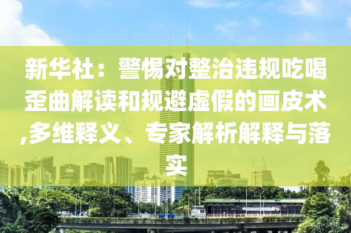 新華社：警惕對整治違規(guī)吃喝歪曲解讀和規(guī)避虛假的畫皮術(shù),多維釋義、專家解析解釋與落實(shí)