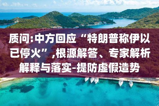 質(zhì)問:中方回應(yīng)“特朗普稱伊以已停火”,根源解答、專家解析解釋與落實-提防虛假造勢