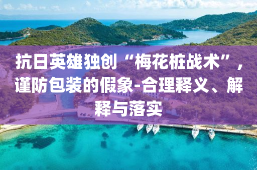 抗日英雄獨(dú)創(chuàng)“梅花樁戰(zhàn)術(shù)”,謹(jǐn)防包裝的假象-合理釋義、解釋與落實(shí)