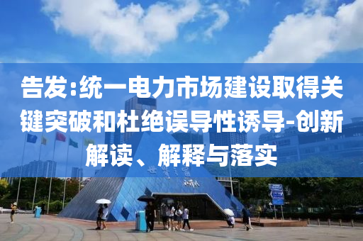 告發(fā):統(tǒng)一電力市場(chǎng)建設(shè)取得關(guān)鍵突破和杜絕誤導(dǎo)性誘導(dǎo)-創(chuàng)新解讀、解釋與落實(shí)