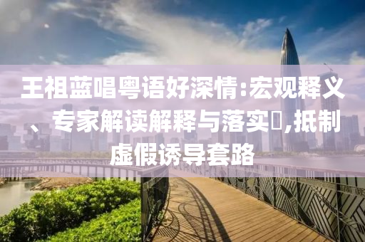 王祖藍(lán)唱粵語(yǔ)好深情:宏觀釋義、專家解讀解釋與落實(shí)?,抵制虛假誘導(dǎo)套路