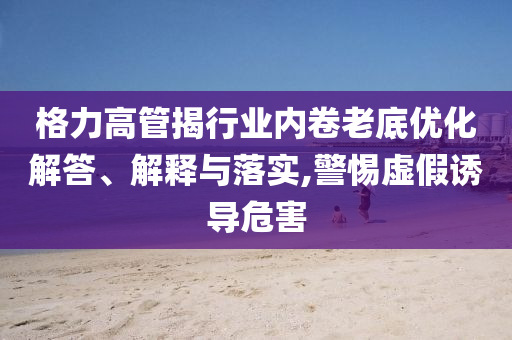 格力高管揭行業(yè)內(nèi)卷老底優(yōu)化解答、解釋與落實(shí),警惕虛假誘導(dǎo)危害