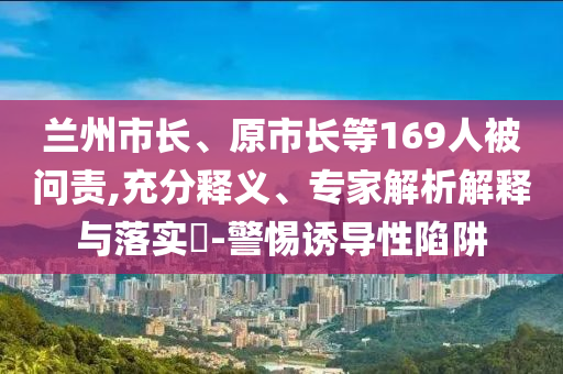 蘭州市長、原市長等169人被問責(zé),充分釋義、專家解析解釋與落實?-警惕誘導(dǎo)性陷阱