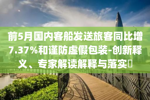 前5月國(guó)內(nèi)客船發(fā)送旅客同比增7.37%和謹(jǐn)防虛假包裝-創(chuàng)新釋義、專家解讀解釋與落實(shí)?