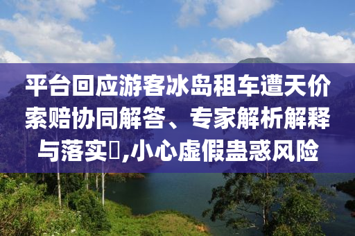 平臺回應游客冰島租車遭天價索賠協(xié)同解答、專家解析解釋與落實?,小心虛假蠱惑風險