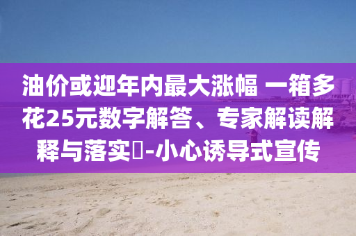 油價或迎年內(nèi)最大漲幅 一箱多花25元數(shù)字解答、專家解讀解釋與落實?-小心誘導式宣傳