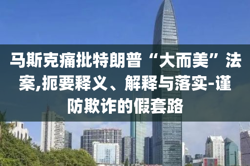 馬斯克痛批特朗普“大而美”法案,扼要釋義、解釋與落實-謹防欺詐的假套路