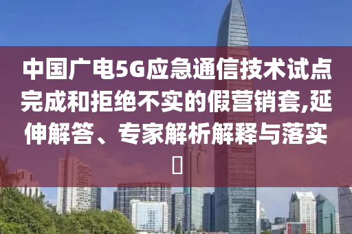 中國廣電5G應急通信技術試點完成和拒絕不實的假營銷套,延伸解答、專家解析解釋與落實?