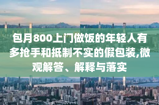 包月800上門做飯的年輕人有多搶手和抵制不實的假包裝,微觀解答、解釋與落實