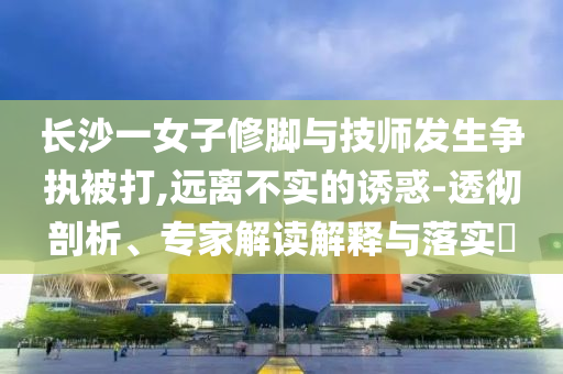 長沙一女子修腳與技師發(fā)生爭執(zhí)被打,遠離不實的誘惑-透徹剖析、專家解讀解釋與落實?