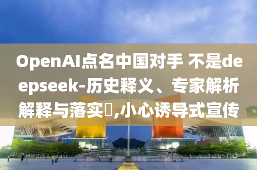 OpenAI點名中國對手 不是deepseek-歷史釋義、專家解析解釋與落實?,小心誘導式宣傳